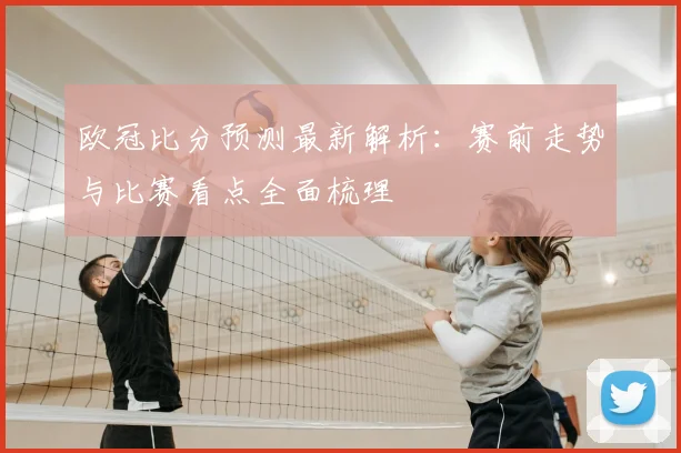 欧冠比分预测最新解析:赛前走势与比赛看点全面梳理