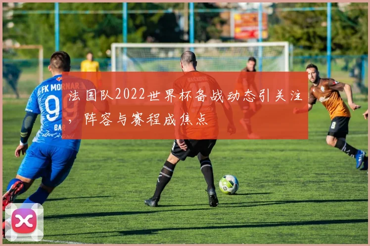 法国队2022世界杯备战动态引关注,阵容与赛程成焦点