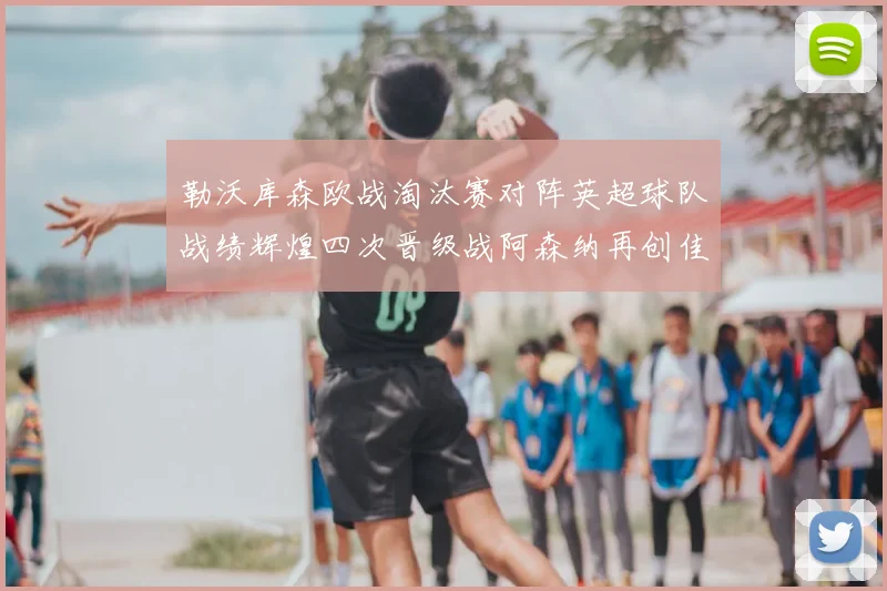 勒沃库森欧战淘汰赛对阵英超球队战绩辉煌四次晋级战阿森纳再创佳绩