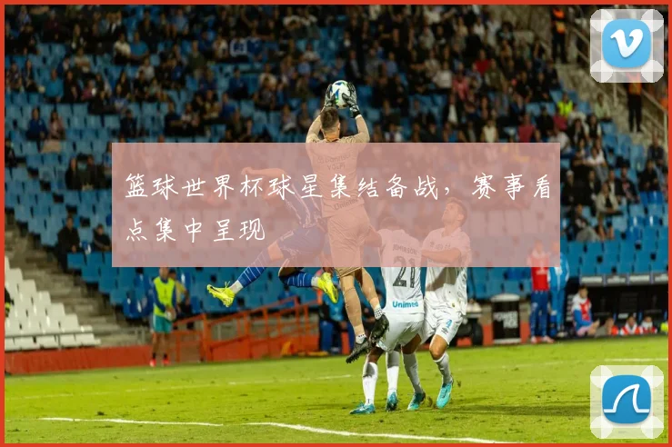 篮球世界杯球星集结备战,赛事看点集中呈现