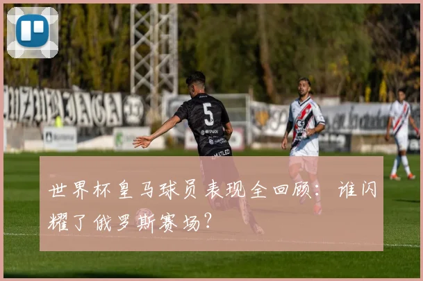 世界杯皇马球员表现全回顾：谁闪耀了俄罗斯赛场？