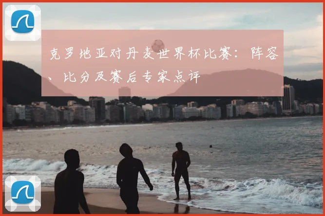 克罗地亚对丹麦世界杯比赛:阵容、比分及赛后专家点评