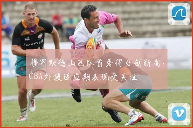 穆罕默德山西队首秀得分创新高，CBA外援适应期表现受关注