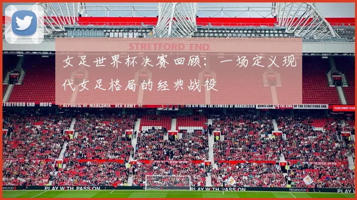 女足世界杯决赛回顾:一场定义现代女足格局的经典战役