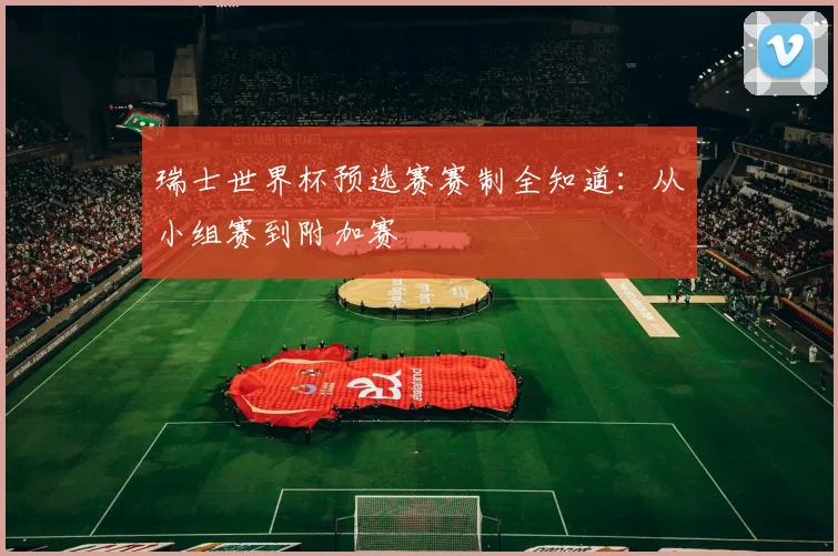 瑞士世界杯预选赛赛制全知道:从小组赛到附加赛