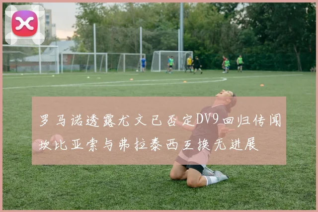 罗马诺透露尤文已否定DV9回归传闻坎比亚索与弗拉泰西互换无进展