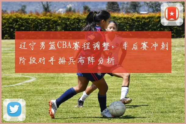 辽宁男篮CBA赛程调整，季后赛冲刺阶段对手排兵布阵分析