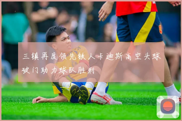三镇再度领先铁人卡迪斯高空头球破门助力球队胜利