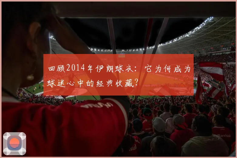 回顾2014年伊朗球衣:它为何成为球迷心中的经典收藏?