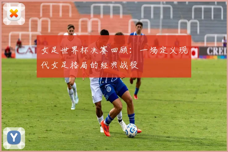 女足世界杯决赛回顾:一场定义现代女足格局的经典战役