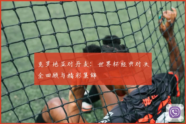克罗地亚对丹麦:世界杯经典对决全回顾与精彩集锦
