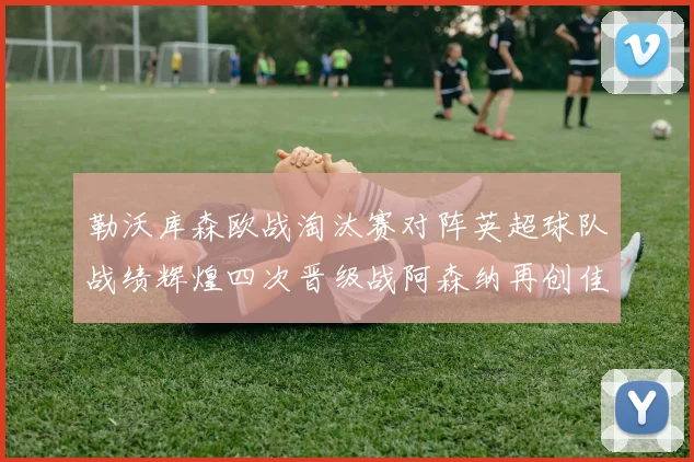 勒沃库森欧战淘汰赛对阵英超球队战绩辉煌四次晋级战阿森纳再创佳绩