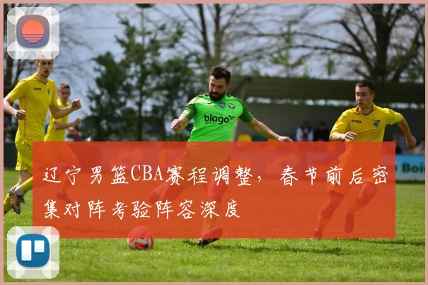 辽宁男篮CBA赛程调整,春节前后密集对阵考验阵容深度