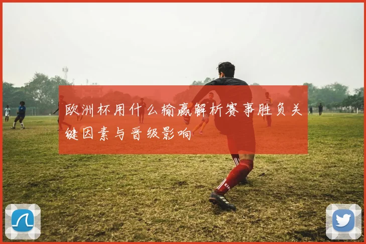 欧洲杯用什么输赢解析赛事胜负关键因素与晋级影响