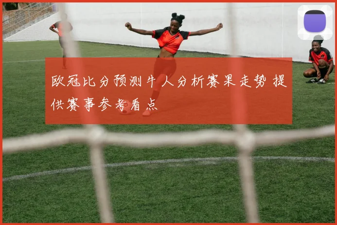 欧冠比分预测牛人分析赛果走势 提供赛事参考看点