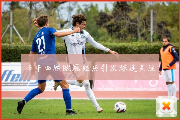 卡卡回顾欧冠经历引发球迷关注
