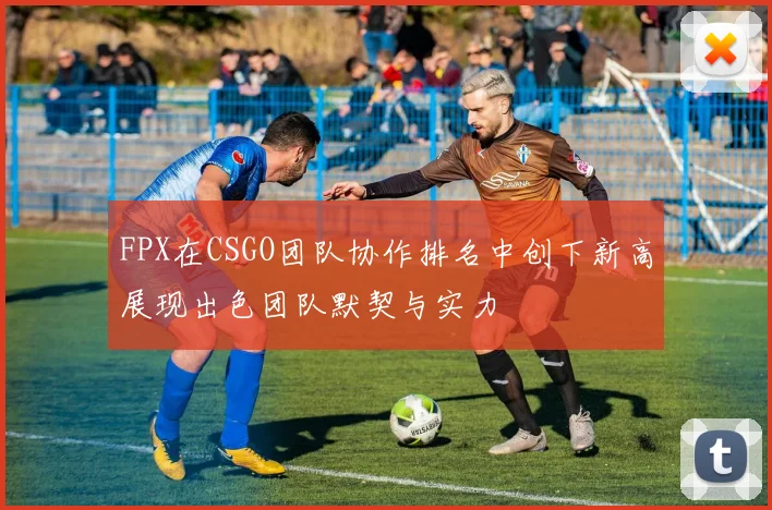 FPX在CSGO团队协作排名中创下新高展现出色团队默契与实力
