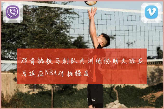 邓肯执教马刺队内训练协助文班亚马适应NBA对抗强度