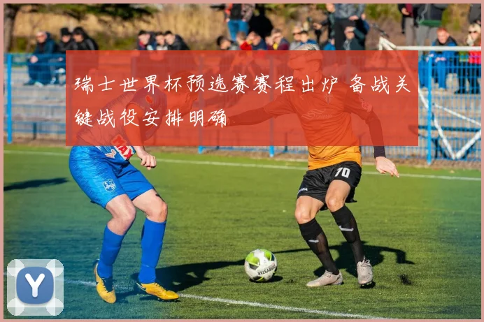 瑞士世界杯预选赛赛程出炉 备战关键战役安排明确