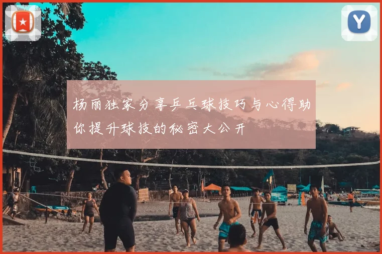 杨丽独家分享乒乓球技巧与心得助你提升球技的秘密大公开