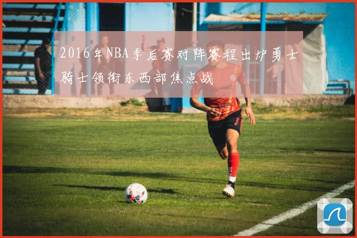 2016年NBA季后赛对阵赛程出炉勇士骑士领衔东西部焦点战