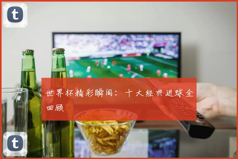 世界杯精彩瞬间:十大经典进球全回顾