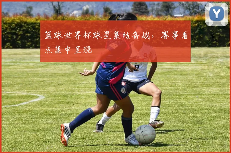 篮球世界杯球星集结备战,赛事看点集中呈现