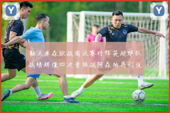 勒沃库森欧战淘汰赛对阵英超球队战绩辉煌四次晋级战阿森纳再创佳绩