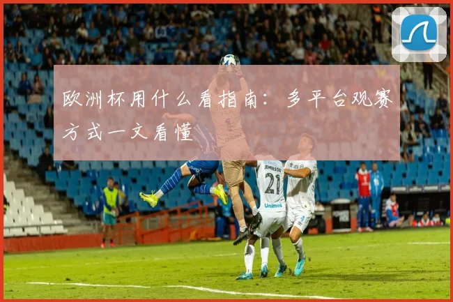 欧洲杯用什么看指南:多平台观赛方式一文看懂