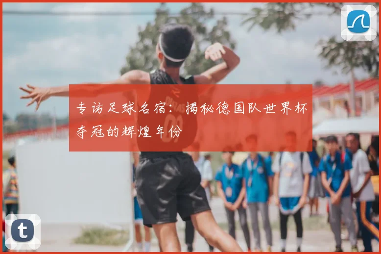 专访足球名宿：揭秘德国队世界杯夺冠的辉煌年份