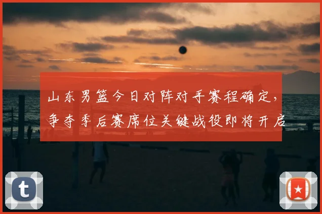 山东男篮今日对阵对手赛程确定,争夺季后赛席位关键战役即将开启