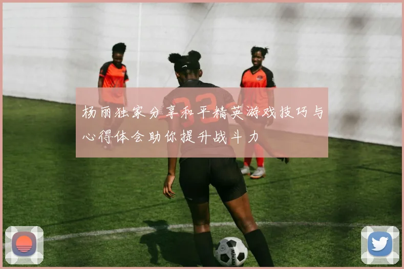 杨丽独家分享和平精英游戏技巧与心得体会助你提升战斗力
