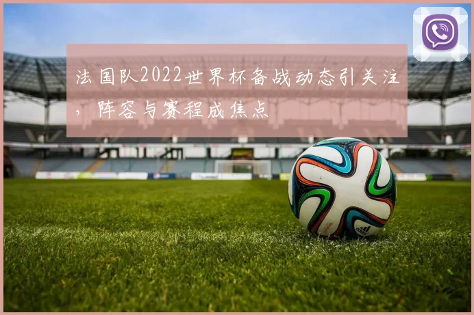 法国队2022世界杯备战动态引关注,阵容与赛程成焦点