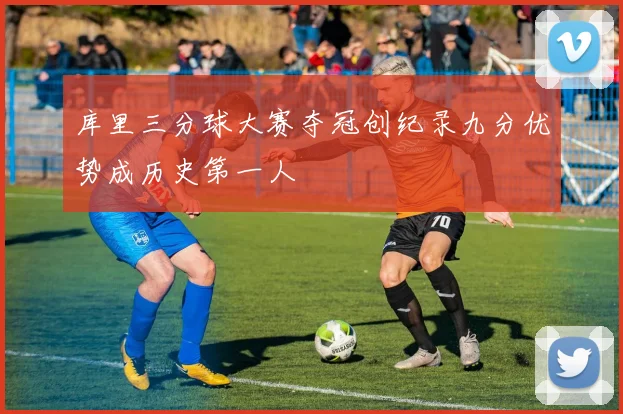 库里三分球大赛夺冠创纪录九分优势成历史第一人