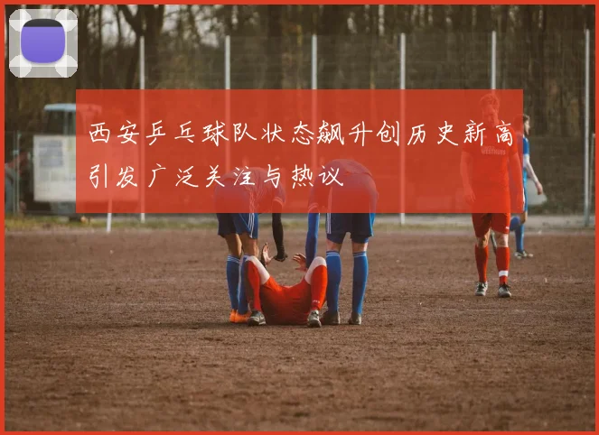 西安乒乓球队状态飙升创历史新高引发广泛关注与热议