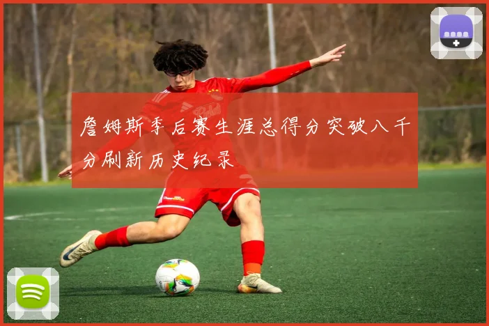詹姆斯季后赛生涯总得分突破八千分刷新历史纪录