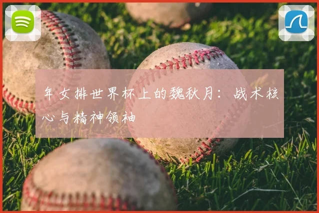 年女排世界杯上的魏秋月:战术核心与精神领袖
