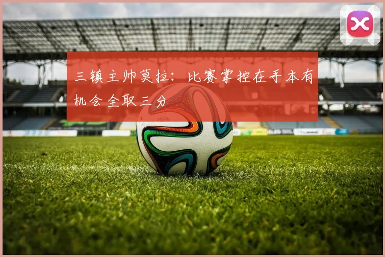 三镇主帅莫拉:比赛掌控在手本有机会全取三分