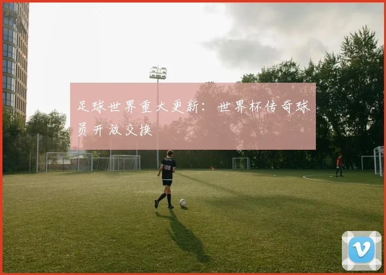 足球世界重大更新:世界杯传奇球员开放交换