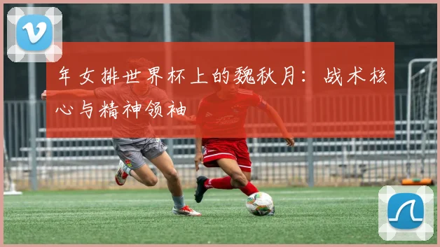 年女排世界杯上的魏秋月:战术核心与精神领袖