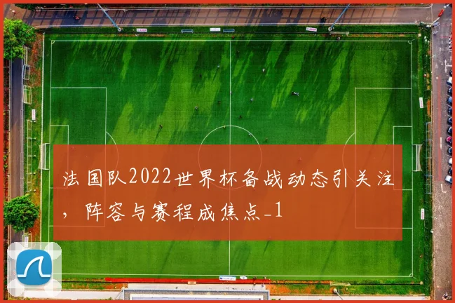 法国队2022世界杯备战动态引关注,阵容与赛程成焦点_1