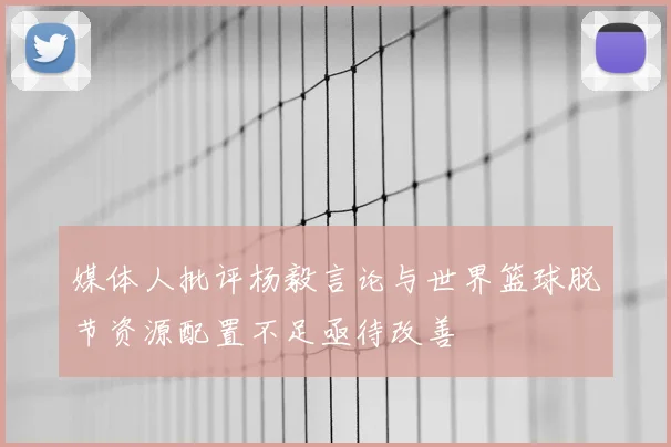 媒体人批评杨毅言论与世界篮球脱节资源配置不足亟待改善
