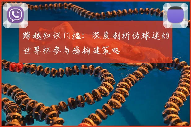 跨越知识门槛:深度剖析伪球迷的世界杯参与感构建策略