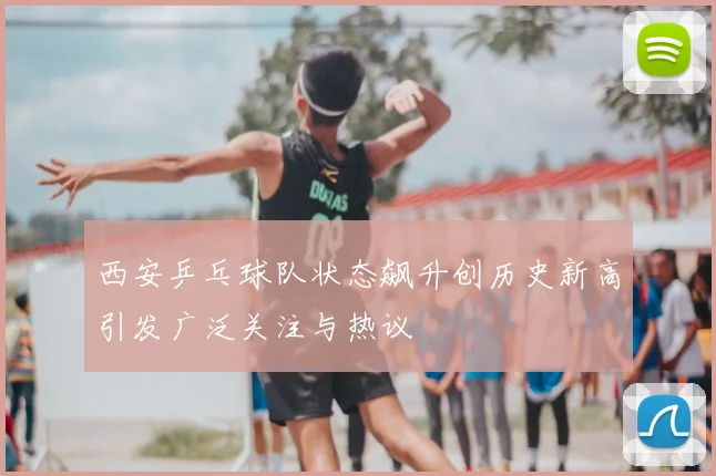 西安乒乓球队状态飙升创历史新高引发广泛关注与热议