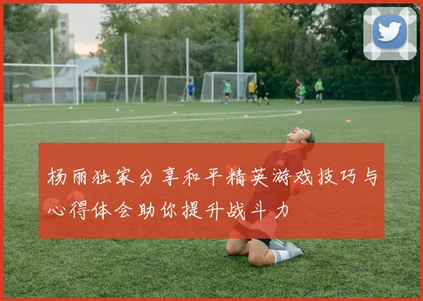 杨丽独家分享和平精英游戏技巧与心得体会助你提升战斗力